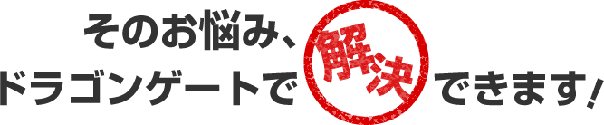 そのお悩み、ドラゴンゲートで解決できます
