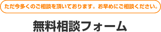 ただ今多くのご相談を頂いております。お早めにご相談ください。無料相談フォーム